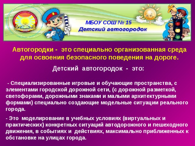 МБОУ СОШ № 15 Автогородки - это специально организованная среда для освоения безопасного поведения на дороге. Детский автогородок - это:   - Специализированные игровые и обучающие пространства, с элементами городской дорожной сети, (с дорожной разметкой, светофорами, дорожными знаками и малыми архитектурными формами) специально создающие модельные ситуации реального города.  - Это моделирование в учебных условиях (виртуальных и практических) конкретных ситуаций автодорожного и пешеходного движения, в событиях и действиях, максимально приближенных к обстановке на улицах города. 