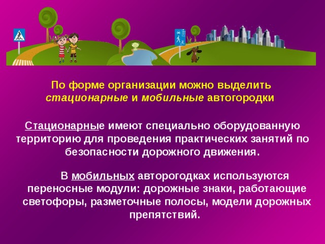 По форме организации можно выделить стационарные и мобильные автогородки  Стационарны е имеют специально оборудованную территорию для проведения практических занятий по безопасности дорожного движения. В мобильных авторогодках используются переносные модули: дорожные знаки, работающие светофоры, разметочные полосы, модели дорожных препятствий.  