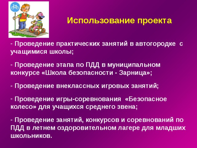 Использование проекта  Проведение практических занятий в автогородке с учащимися школы;    Проведение этапа по ПДД в муниципальном конкурсе «Школа безопасности - Зарница»;    Проведение внеклассных игровых занятий;    Проведение игры-соревнования «Безопасное колесо» для учащихся среднего звена;    Проведение занятий, конкурсов и соревнований по ПДД в летнем оздоровительном лагере для младших школьников. 