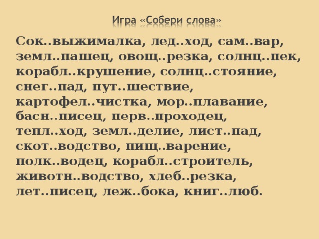 Лун о ход, лес о руб, рыб о лов, земл е пашец, пар о ход, верт о лёт, сам о лёт, вод о пад, лед о кол. 