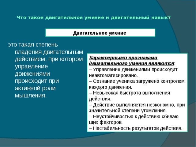 Что такое двигательное умение и двигательный навык?   Двигательное умение   это такая степень владения двигательным действием, при котором управление движениями происходит при активной роли мышления. Характерными признаками двигательного умения являются : – Управление движениями происходит неавтоматизировано. – Сознание ученика загружено контролем каждого движения. – Невысокая быстрота выполнения действия. – Действие выполняется неэкономно, при значительной степени утомления. – Неустойчивостью к действию сбиваю­щих факторов. – Нестабильность результатов действия. 