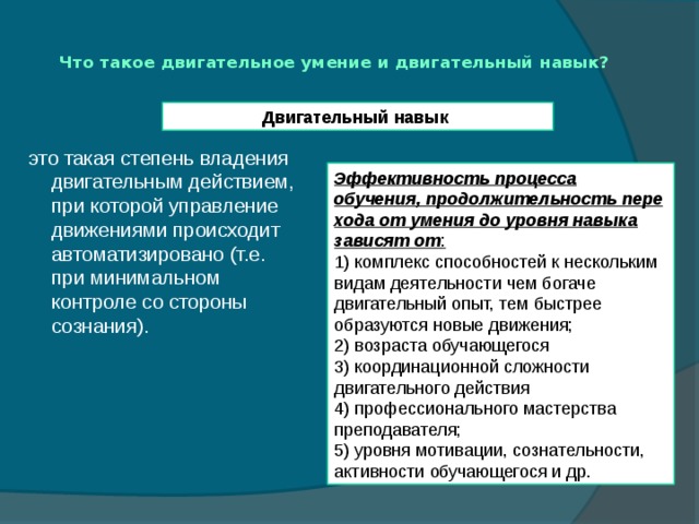 Что такое двигательное умение и двигательный навык?   Двигательный навык это такая степень владения двигательным действием, при которой управление движениями происходит автоматизировано (т.е. при минимальном контроле со стороны сознания). Эффективность процесса обучения, продолжительность пере­хода от умения до уровня навыка зависят от : 1) комплекс способностей к нескольким видам деятельности чем богаче двигательный опыт, тем быстрее образуются новые движения; 2) возраста обучающегося 3) координационной сложности двигательного действия 4) профессионального мас­терства преподавателя; 5) уровня мотивации, сознательности, активности обучающегося и др. 