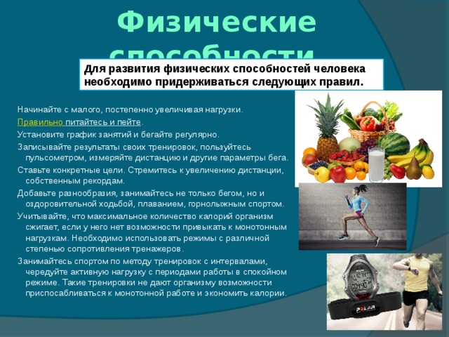 Физические способности Для развития физических способностей человека необходимо придерживаться следующих правил. Начинайте с малого, постепенно увеличивая нагрузки. Правильно питайтесь и пейте . Установите график занятий и бегайте регулярно. Записывайте результаты своих тренировок, пользуйтесь пульсометром, измеряйте дистанцию и другие параметры бега. Ставьте конкретные цели. Стремитесь к увеличению дистанции, собственным рекордам. Добавьте разнообразия, занимайтесь не только бегом, но и оздоровительной ходьбой, плаванием, горнолыжным спортом. Учитывайте, что максимальное количество калорий организм сжигает, если у него нет возможности привыкать к монотонным нагрузкам. Необходимо использовать режимы с различной степенью сопротивления тренажеров. Занимайтесь спортом по методу тренировок с интервалами, чередуйте активную нагрузку с периодами работы в спокойном режиме. Такие тренировки не дают организму возможности приспосабливаться к монотонной работе и экономить калории. 