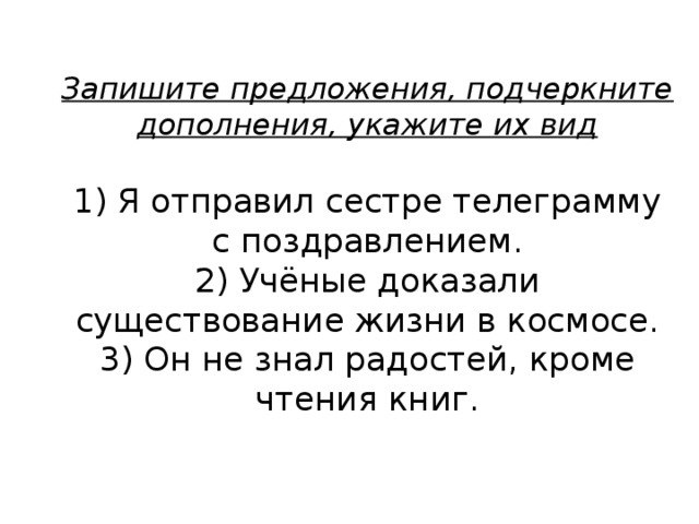 Запишите предложения, подчеркните дополнения, укажите их вид   1) Я отправил сестре телеграмму с поздравлением.  2) Учёные доказали существование жизни в космосе.  3) Он не знал радостей, кроме чтения книг. 