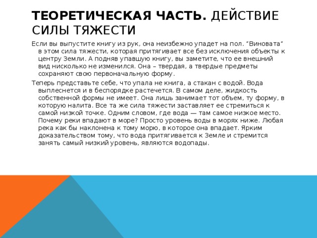  ТЕОРЕТИЧЕСКАЯ ЧАСТЬ. Действие силы тяжести   Если вы выпустите книгу из рук, она неизбежно упадет на пол. “Виновата” в этом сила тяжести, которая притягивает все без исключения объекты к центру Земли. А подняв упавшую книгу, вы заметите, что ее внешний вид нисколько не изменился. Она – твердая, а твердые предметы сохраняют свою первоначальную форму. Теперь представьте себе, что упала не книга, а стакан с водой. Вода выплеснется и в беспорядке растечется. В самом деле, жидкость собственной формы не имеет. Она лишь занимает тот объем, ту форму, в которую налита. Все та же сила тяжести заставляет ее стремиться к самой низкой точке. Одним словом, где вода — там самое низкое место. Почему реки впадают в море? Просто уровень воды в морях ниже. Любая река как бы наклонена к тому морю, в которое она впадает. Ярким доказательством тому, что вода притягивается к Земле и стремится занять самый низкий уровень, являются водопады.   