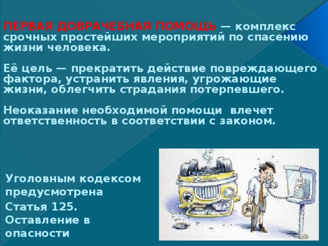 ПЕРВАЯ ДОВРАЧЕБНАЯ ПОМОЩЬ — комплекс срочных простейших мероприятий по спасению жизни человека.   Её цель — прекратить действие повреждающего фактора, устранить явления, угрожающие жизни, облегчить страдания потерпевшего.   Неоказание необходимой помощи влечет ответственность в соответствии с законом.    Уголовным кодексом предусмотрена Статья 125. Оставление в опасности 