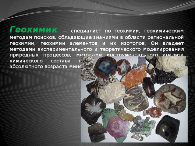 Геохимик — специалист по геохимии, геохимическим методам поисков, обладающие знаниями в области региональной геохимии, геохимии элементов и их изотопов. Он владеет методами экспериментального и теоретического моделирования природных процессов, методами инструментального анализа химического состава природных объектов, определения абсолютного возраста минералов и горных пород. 