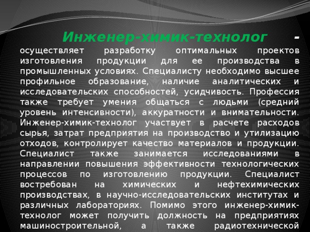  Инженер-химик-технолог - осуществляет разработку оптимальных проектов изготовления продукции для ее производства в промышленных условиях. Специалисту необходимо высшее профильное образование, наличие аналитических и исследовательских способностей, усидчивость. Профессия также требует умения общаться с людьми (средний уровень интенсивности), аккуратности и внимательности. Инженер-химик-технолог участвует в расчете расходов сырья, затрат предприятия на производство и утилизацию отходов, контролирует качество материалов и продукции. Специалист также занимается исследованиями в направлении повышения эффективности технологических процессов по изготовлению продукции. Специалист востребован на химических и нефтехимических производствах, в научно-исследовательских институтах и различных лабораториях. Помимо этого инженер-химик-технолог может получить должность на предприятиях машиностроительной, а также радиотехнической промышленности . 