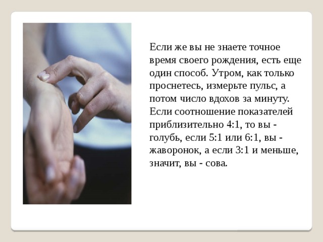 Если же вы не знаете точное время своего рождения, есть еще один способ. Утром, как только проснетесь, измерьте пульс, а потом число вдохов за минуту. Если соотношение показателей приблизительно 4:1, то вы - голубь, если 5:1 или 6:1, вы - жаворонок, а если 3:1 и меньше, значит, вы - сова. 