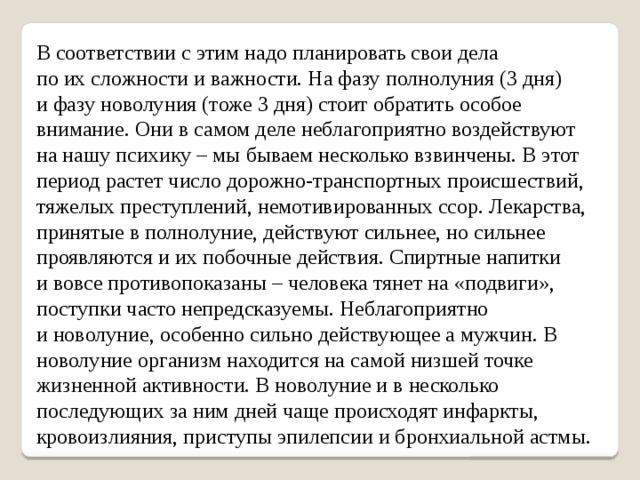 В соответствии с этим надо планировать свои дела по их сложности и важности. На фазу полнолуния (3 дня) и фазу новолуния (тоже 3 дня) стоит обратить особое внимание. Они в самом деле неблагоприятно воздействуют на нашу психику – мы бываем несколько взвинчены. В этот период растет число дорожно-транспортных происшествий, тяжелых преступлений, немотивированных ссор. Лекарства, принятые в полнолуние, действуют сильнее, но сильнее проявляются и их побочные действия. Спиртные напитки и вовсе противопоказаны – человека тянет на «подвиги», поступки часто непредсказуемы. Неблагоприятно и новолуние, особенно сильно действующее а мужчин. В новолуние организм находится на самой низшей точке жизненной активности. В новолуние и в несколько последующих за ним дней чаще происходят инфаркты, кровоизлияния, приступы эпилепсии и бронхиальной астмы. 