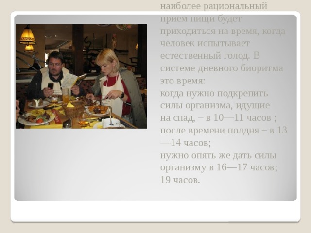 Оказывается, что, например, наиболее рациональный прием пищи будет приходиться на время, когда человек испытывает естественный голод. В системе дневного биоритма это время:  когда нужно подкрепить силы организма, идущие на спад, – в 10—11 часов ;  после времени полдня – в 13—14 часов;  нужно опять же дать силы организму в 16—17 часов;  19 часов.   