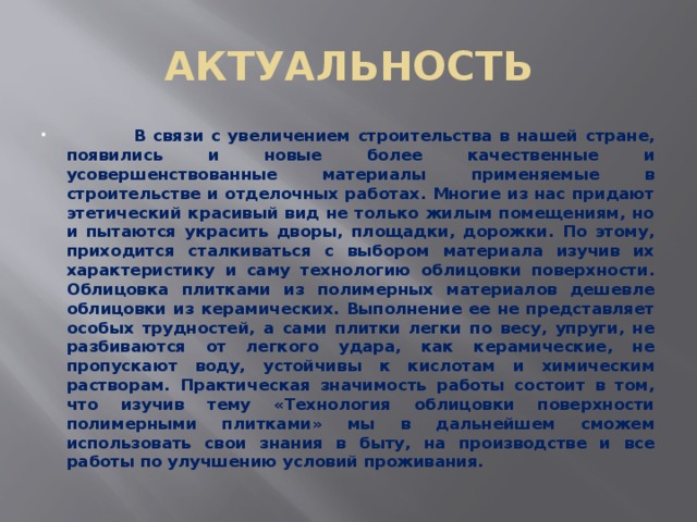 АКТУАЛЬНОСТЬ  В связи с увеличением строительства в нашей стране, появились и новые более качественные и усовершенствованные материалы применяемые в строительстве и отделочных работах. Многие из нас придают этетический красивый вид не только жилым помещениям, но и пытаются украсить дворы, площадки, дорожки. По этому, приходится сталкиваться с выбором материала изучив их характеристику и саму технологию облицовки поверхности. Облицовка плитками из полимерных материалов дешевле облицовки из керамических. Выполнение ее не представляет особых трудностей, а сами плитки легки по весу, упруги, не разбиваются от легкого удара, как керамические, не пропускают воду, устойчивы к кислотам и химическим растворам. Практическая значимость работы состоит в том, что изучив тему «Технология облицовки поверхности полимерными плитками» мы в дальнейшем сможем использовать свои знания в быту, на производстве и все работы по улучшению условий проживания. 