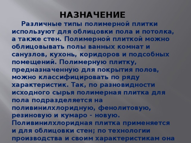 НАЗНАЧЕНИЕ  Различные типы полимерной плитки используют для облицовки пола и потолка, а также стен. Полимерной плиткой можно облицовывать полы ванных комнат и санузлов, кухонь, коридоров и подсобных помещений. Полимерную плитку, предназначенную для покрытия полов, можно классифицировать по ряду характеристик. Так, по разновидности исходного сырья полимерная плитка для пола подразделяется на поливинилхлоридную, фенолитовую, резиновую и кумаро - новую.  Поливинилхлоридная плитка применяется и для облицовки стен; по технологии производства и своим характеристикам она практически не отличается от аналогичных изделий для облицовки пола, за исключением толщины. 