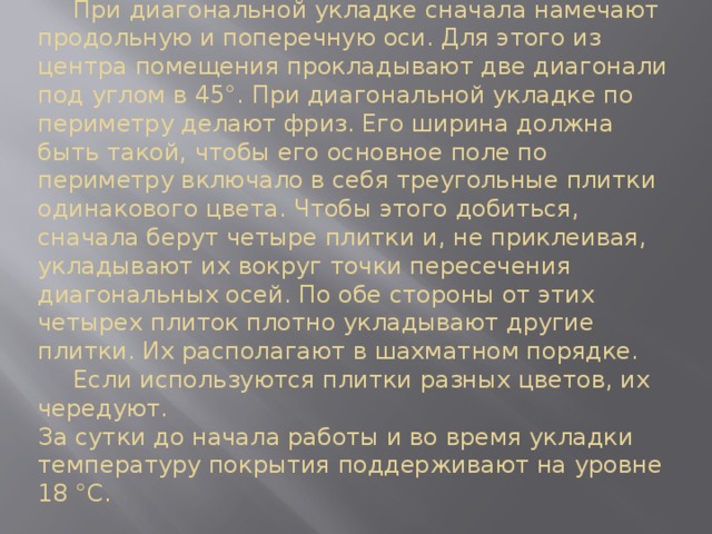  При диагональной укладке сначала намечают продольную и поперечную оси. Для этого из центра помещения прокладывают две диагонали под углом в 45°. При диагональной укладке по периметру делают фриз. Его ширина должна быть такой, чтобы его основное поле по периметру включало в себя треугольные плитки одинакового цвета. Чтобы этого добиться, сначала берут четыре плитки и, не приклеивая, укладывают их вокруг точки пересечения диагональных осей. По обе стороны от этих четырех плиток плотно укладывают другие плитки. Их располагают в шахматном порядке.   Если используются плитки разных цветов, их чередуют.  За сутки до начала работы и во время укладки температуру покрытия поддерживают на уровне 18 °C.   