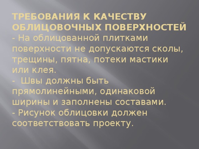 ТРЕБОВАНИЯ К КАЧЕСТВУ ОБЛИЦОВОЧНЫХ ПОВЕРХНОСТЕЙ  - На облицованной плитками поверхности не допускаются сколы, трещины, пятна, потеки мастики или клея.  - Швы должны быть прямолинейными, одинаковой ширины и заполнены составами.  - Рисунок облицовки должен соответствовать проекту.   