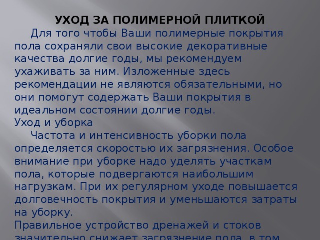 УХОД ЗА ПОЛИМЕРНОЙ ПЛИТКОЙ  Для того чтобы Ваши полимерные покрытия пола сохраняли свои высокие декоративные качества долгие годы, мы рекомендуем ухаживать за ним. Изложенные здесь рекомендации не являются обязательными, но они помогут содержать Ваши покрытия в идеальном состоянии долгие годы. Уход и уборка  Частота и интенсивность уборки пола определяется скоростью их загрязнения. Особое внимание при уборке надо уделять участкам пола, которые подвергаются наибольшим нагрузкам. При их регулярном уходе повышается долговечность покрытия и уменьшаются затраты на уборку.  Правильное устройство дренажей и стоков значительно снижает загрязнение пола, в том числе из-за застоев жидкостей, работы по устройству дренажей проводятся при планировании основания перед устройством наливных покрытий. Уход за полами можно разбить на несколько этапов. 