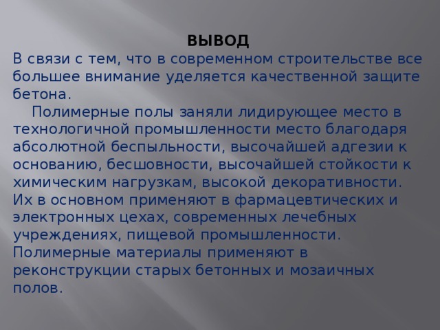 ВЫВОД В связи с тем, что в современном строительстве все большее внимание уделяется качественной защите бетона.  Полимерные полы заняли лидирующее место в технологичной промышленности место благодаря абсолютной беспыльности, высочайшей адгезии к основанию, бесшовности, высочайшей стойкости к химическим нагрузкам, высокой декоративности. Их в основном применяют в фармацевтических и электронных цехах, современных лечебных учреждениях, пищевой промышленности. Полимерные материалы применяют в реконструкции старых бетонных и мозаичных полов. 