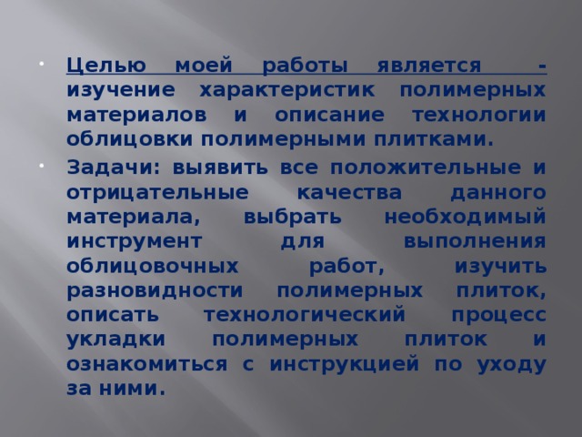 Целью моей работы является - изучение характеристик полимерных материалов и описание технологии облицовки полимерными плитками. Задачи: выявить все положительные и отрицательные качества данного материала, выбрать необходимый инструмент для выполнения облицовочных работ, изучить разновидности полимерных плиток, описать технологический процесс укладки полимерных плиток и ознакомиться с инструкцией по уходу за ними. 