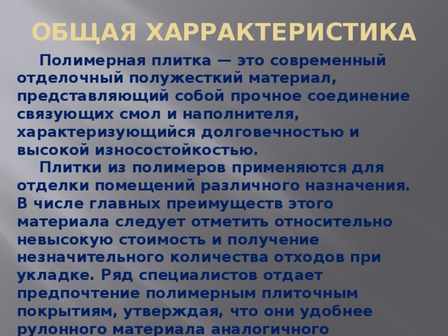 ОБЩАЯ ХАРРАКТЕРИСТИКА   Полимерная плитка — это современный отделочный полужесткий материал, представляющий собой прочное соединение связующих смол и наполнителя, характеризующийся долговечностью и высокой износостойкостью.  Плитки из полимеров применяются для отделки помещений различного назначения. В числе главных преимуществ этого материала следует отметить относительно невысокую стоимость и получение незначительного количества отходов при укладке. Ряд специалистов отдает предпочтение полимерным плиточным покрытиям, утверждая, что они удобнее рулонного материала аналогичного назначения. В числе преимуществ полимерных плиточных материалов относительно рулонных называют: 