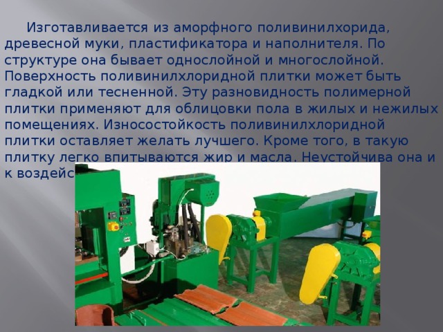  Изготавливается из аморфного поливинилхорида, древесной муки, пластификатора и наполнителя. По структуре она бывает однослойной и многослойной. Поверхность поливинилхлоридной плитки может быть гладкой или тесненной. Эту разновидность полимерной плитки применяют для облицовки пола в жилых и нежилых помещениях. Износостойкость поливинилхлоридной плитки оставляет желать лучшего. Кроме того, в такую плитку легко впитываются жир и масла. Неустойчива она и к воздействию агрессивных химических веществ. 