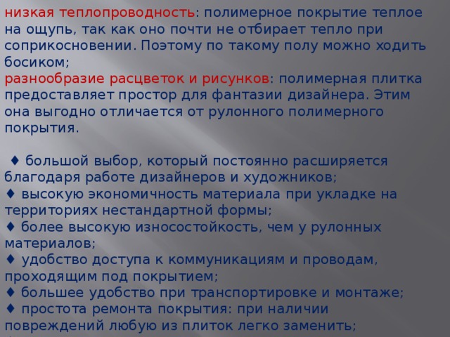низкая теплопроводность : полимерное покрытие теплое на ощупь, так как оно почти не отбирает тепло при соприкосновении. Поэтому по такому полу можно ходить босиком; разнообразие расцветок и рисунков : полимерная плитка предоставляет простор для фантазии дизайнера. Этим она выгодно отличается от рулонного полимерного покрытия. ♦ большой выбор, который постоянно расширяется благодаря работе дизайнеров и художников; ♦ высокую экономичность материала при укладке на территориях нестандартной формы; ♦ более высокую износостойкость, чем у рулонных материалов; ♦ удобство доступа к коммуникациям и проводам, проходящим под покрытием; ♦ большее удобство при транспортировке и монтаже; ♦ простота ремонта покрытия: при наличии повреждений любую из плиток легко заменить; ♦ возможность предварительного расчета плиток, которые необходимо приобрести «про запас» для замены покрытия в местах интенсивного движения (как правило, 20—30% от общей площади покрытия). 