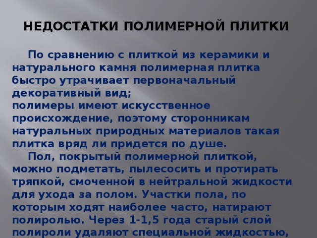 НЕДОСТАТКИ ПОЛИМЕРНОЙ ПЛИТКИ   По сравнению с плиткой из керамики и натурального камня полимерная плитка быстро утрачивает первоначальный декоративный вид; полимеры имеют искусственное происхождение, поэтому сторонникам натуральных природных материалов такая плитка вряд ли придется по душе.  Пол, покрытый полимерной плиткой, можно подметать, пылесосить и протирать тряпкой, смоченной в нейтральной жидкости для ухода за полом. Участки пола, по которым ходят наиболее часто, натирают полиролью. Через 1-1,5 года старый слой полироли удаляют специальной жидкостью, а новый наносят повторно. 