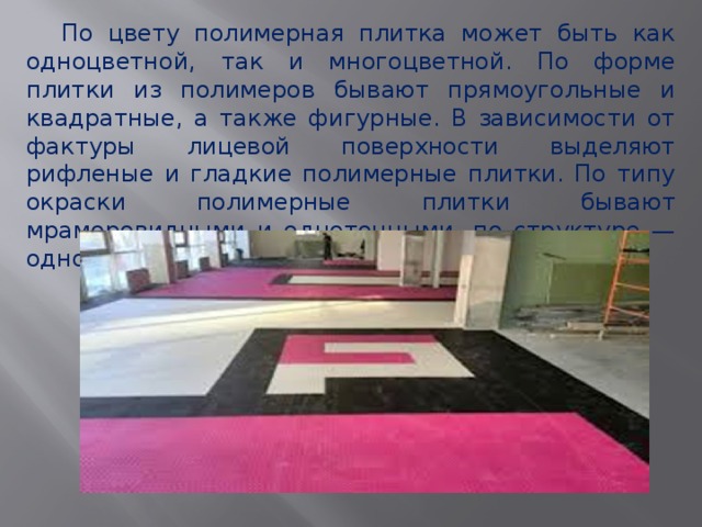  По цвету полимерная плитка может быть как одноцветной, так и многоцветной. По форме плитки из полимеров бывают прямоугольные и квадратные, а также фигурные. В зависимости от фактуры лицевой поверхности выделяют рифленые и гладкие полимерные плитки. По типу окраски полимерные плитки бывают мраморовидными и однотонными, по структуре — одно - и многослойными. 