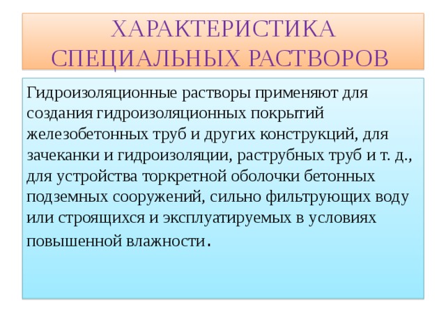 ХАРАКТЕРИСТИКА СПЕЦИАЛЬНЫХ РАСТВОРОВ Гидроизоляционные растворы применяют для создания гидроизоляционных покрытий железобетонных труб и других конструкций, для зачеканки и гидроизоляции, раструбных труб и т. д., для устройства торкретной оболочки бетонных подземных сооружений, сильно фильтрующих воду или строящихся и эксплуатируемых в условиях повышенной влажности . 