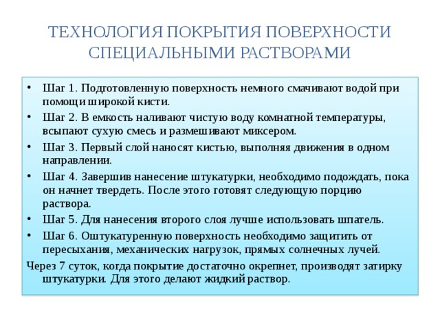 ТЕХНОЛОГИЯ ПОКРЫТИЯ ПОВЕРХНОСТИ СПЕЦИАЛЬНЫМИ РАСТВОРАМИ Шаг 1. Подготовленную поверхность немного смачивают водой при помощи широкой кисти. Шаг 2. В емкость наливают чистую воду комнатной температуры, всыпают сухую смесь и размешивают миксером. Шаг 3. Первый слой наносят кистью, выполняя движения в одном направлении. Шаг 4. Завершив нанесение штукатурки, необходимо подождать, пока он начнет твердеть. После этого готовят следующую порцию раствора. Шаг 5. Для нанесения второго слоя лучше использовать шпатель. Шаг 6. Оштукатуренную поверхность необходимо защитить от пересыхания, механических нагрузок, прямых солнечных лучей. Через 7 суток, когда покрытие достаточно окрепнет, производят затирку штукатурки. Для этого делают жидкий раствор. 