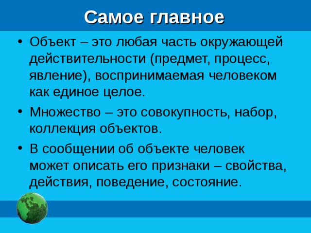 Самое главное Объект – это любая часть окружающей действительности (предмет, процесс, явление), воспринимаемая человеком как единое целое. Множество – это совокупность, набор, коллекция объектов. В сообщении об объекте человек может описать его признаки – свойства, действия, поведение, состояние. 