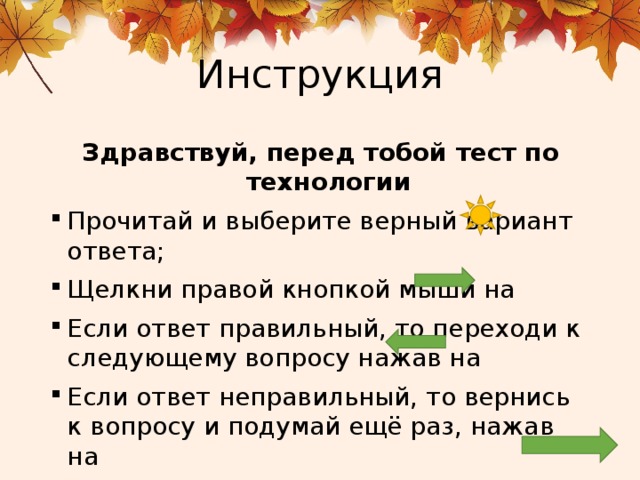 Инструкция Здравствуй, перед тобой тест по технологии Прочитай и выберите верный вариант ответа; Щелкни правой кнопкой мыши на Если ответ правильный, то переходи к следующему вопросу нажав на Если ответ неправильный, то вернись к вопросу и подумай ещё раз, нажав на 