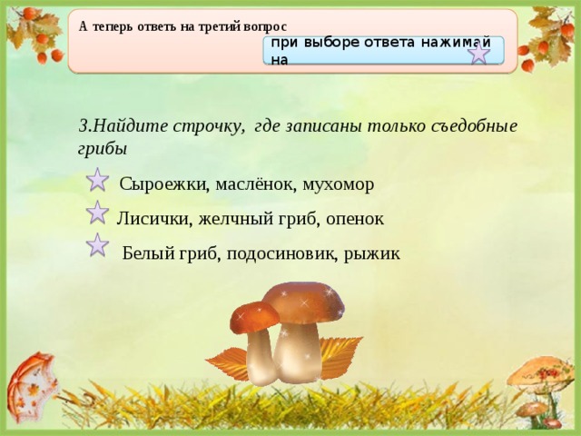А теперь ответь на третий вопрос  при выборе ответа нажимай на 3.Найдите строчку, где записаны только съедобные грибы  Сыроежки, маслёнок, мухомор  Лисички, желчный гриб, опенок  Белый гриб, подосиновик, рыжик 
