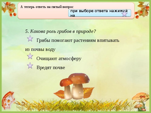 А теперь ответь на пятый вопрос  при выборе ответа нажимай на 5. Какова роль грибов в природе?  Грибы помогают растениям впитывать из почвы воду  Очищают атмосферу  Вредят почве 