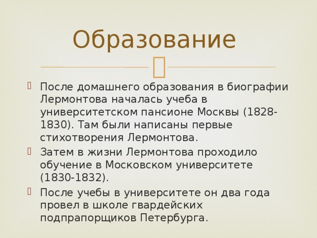 Образование После домашнего образования в биографии Лермонтова началась учеба в университетском пансионе Москвы (1828-1830). Там были написаны первые стихотворения Лермонтова. Затем в жизни Лермонтова проходило обучение в Московском университете (1830-1832). После учебы в университете он два года провел в школе гвардейских подпрапорщиков Петербурга. 