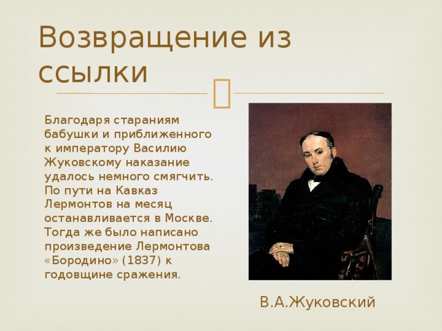Возвращение из ссылки Благодаря стараниям бабушки и приближенного к императору Василию Жуковскому наказание удалось немного смягчить. По пути на Кавказ Лермонтов на месяц останавливается в Москве. Тогда же было написано произведение Лермонтова «Бородино» (1837) к годовщине сражения. В.А.Жуковский 