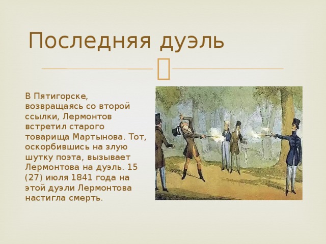 Последняя дуэль В Пятигорске, возвращаясь со второй ссылки, Лермонтов встретил старого товарища Мартынова. Тот, оскорбившись на злую шутку поэта, вызывает Лермонтова на дуэль. 15 (27) июля 1841 года на этой дуэли Лермонтова настигла смерть. 