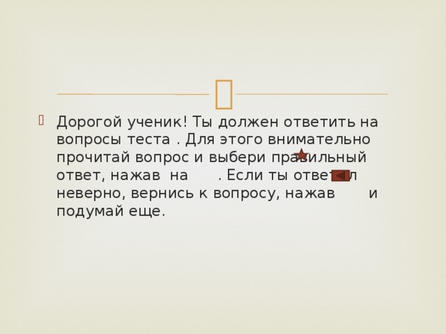 Дорогой ученик! Ты должен ответить на вопросы теста . Для этого внимательно прочитай вопрос и выбери правильный ответ, нажав на . Если ты ответил неверно, вернись к вопросу, нажав и подумай еще. 