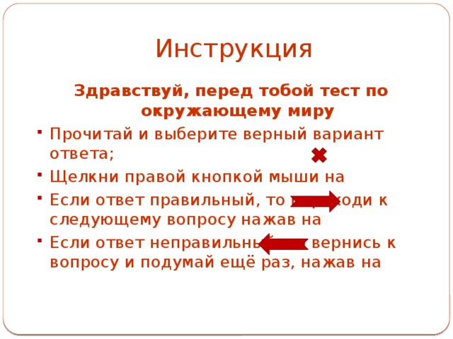 Инструкция Здравствуй, перед тобой тест по окружающему миру Прочитай и выберите верный вариант ответа; Щелкни правой кнопкой мыши на Если ответ правильный, то переходи к следующему вопросу нажав на Если ответ неправильный, то вернись к вопросу и подумай ещё раз, нажав на 