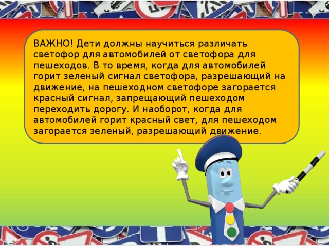 ВАЖНО! Дети должны научиться различать светофор для автомобилей от светофора для пешеходов. В то время, когда для автомобилей горит зеленый сигнал светофора, разрешающий на движение, на пешеходном светофоре загорается красный сигнал, запрещающий пешеходом переходить дорогу. И наоборот, когда для автомобилей горит красный свет, для пешеходом загорается зеленый, разрешающий движение. 