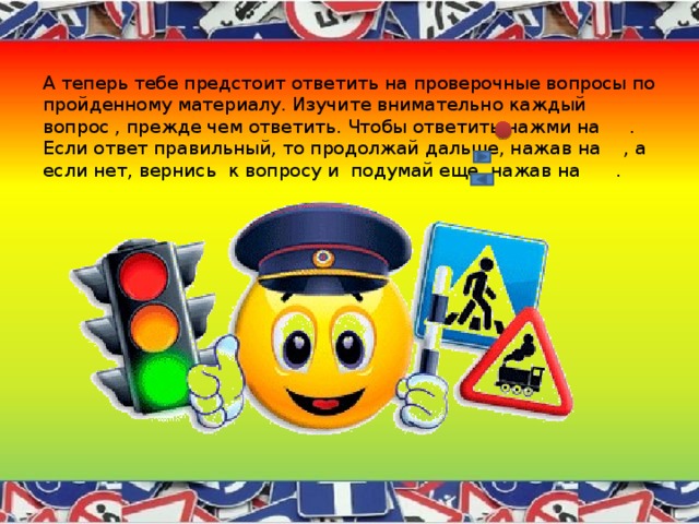 А теперь тебе предстоит ответить на проверочные вопросы по пройденному материалу. Изучите внимательно каждый вопрос , прежде чем ответить. Чтобы ответить нажми на . Если ответ правильный, то продолжай дальше, нажав на , а если нет, вернись к вопросу и подумай еще, нажав на . 