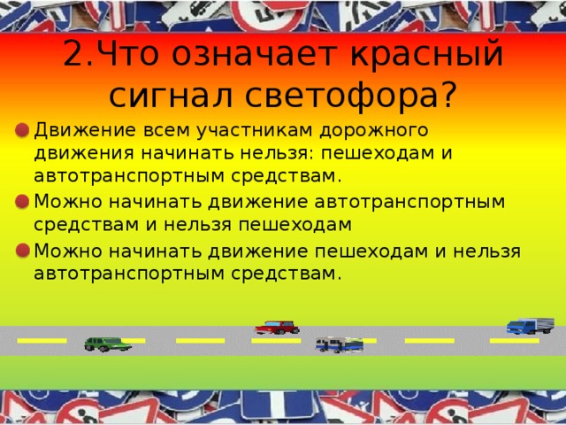 2.Что означает красный сигнал светофора? Движение всем участникам дорожного движения начинать нельзя: пешеходам и автотранспортным средствам. Можно начинать движение автотранспортным средствам и нельзя пешеходам Можно начинать движение пешеходам и нельзя автотранспортным средствам. 
