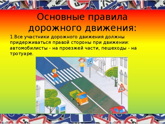 Основные правила дорожного движения: 1.Все участники дорожного движения должны придерживаться правой стороны при движении: автомобилисты - на проезжей части, пешеходы - на тротуаре. 