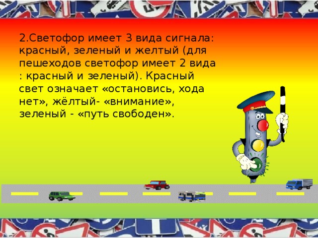 2.Светофор имеет 3 вида сигнала: красный, зеленый и желтый (для пешеходов светофор имеет 2 вида : красный и зеленый). Красный свет означает «остановись, хода нет», жёлтый- «внимание», зеленый - «путь свободен». 