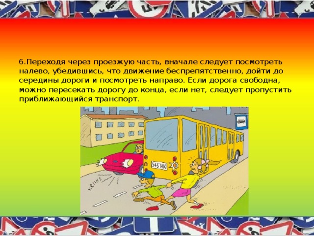 6.Переходя через проезжую часть, вначале следует посмотреть налево, убедившись, что движение беспрепятственно, дойти до середины дороги и посмотреть направо. Если дорога свободна, можно пересекать дорогу до конца, если нет, следует пропустить приближающийся транспорт. 