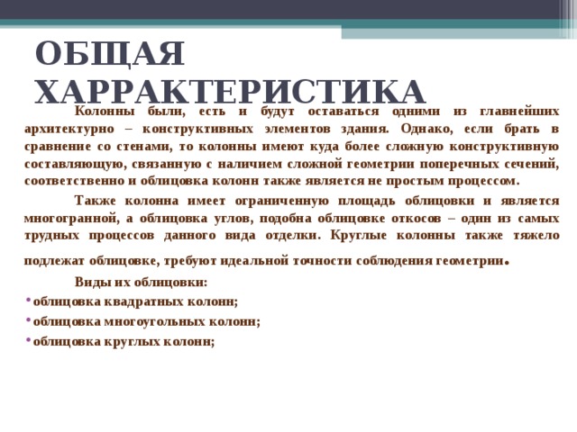 ОБЩАЯ ХАРРАКТЕРИСТИКА  Колонны были, есть и будут оставаться одними из главнейших архитектурно – конструктивных элементов здания. Однако, если брать в сравнение со стенами, то колонны имеют куда более сложную конструктивную составляющую, связанную с наличием сложной геометрии поперечных сечений, соответственно и облицовка колонн также является не простым процессом.  Также колонна имеет ограниченную площадь облицовки и является многогранной, а облицовка углов, подобна облицовке откосов – один из самых трудных процессов данного вида отделки. Круглые колонны также тяжело подлежат облицовке, требуют идеальной точности соблюдения геометрии .  Виды их облицовки: облицовка квадратных колонн; облицовка многоугольных колонн; облицовка круглых колонн;  
