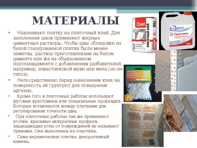 МАТЕРИАЛЫ  Наклеивают плитку на плиточный клей. Для заполнения швов применяют жирные цементные растворы. Чтобы швы облицовки из белой глазурованной плитки были менее заметны, раствор приготавливаем на белом цементе или же на обыкновенном портландцементе с добавлением разбавителей, например, известняковой муки или мела (но не гипса).  Непосредственно перед нанесением клея на поверхность её грунтуют для повышения адгезии.  Кроме того в плиточных работах используют фуговые крестовины или специальные прокладки. Которые вставляются между плитками для регулирования точности шва.  При плиточных работах так же применяют уголки, красивые аккуратные профили, защищающие углы от повреждений их называют тримами. Они выполнены из пластика.  Сама керамическая плитка, декоративный камень . 