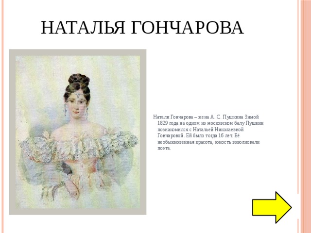 Наталья Гончарова  Натали Гончарова – жена А. С. Пушкина Зимой 1829 года на одном из московском балу Пушкин познакомился с Натальей Николаевной Гончаровой. Ей было тогда 16 лет. Её необыкновенная красота, юность взволновали поэта. 