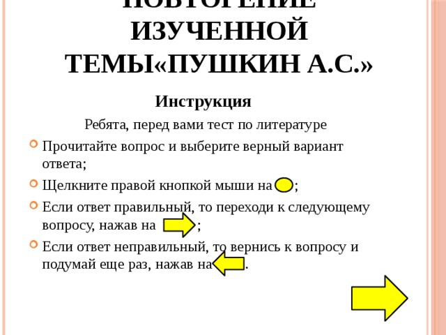 Повторение изученной темы«Пушкин А.С.» Инструкция Ребята, перед вами тест по литературе Прочитайте вопрос и выберите верный вариант ответа; Щелкните правой кнопкой мыши на ; Если ответ правильный, то переходи к следующему вопросу, нажав на ; Если ответ неправильный, то вернись к вопросу и подумай еще раз, нажав на . 