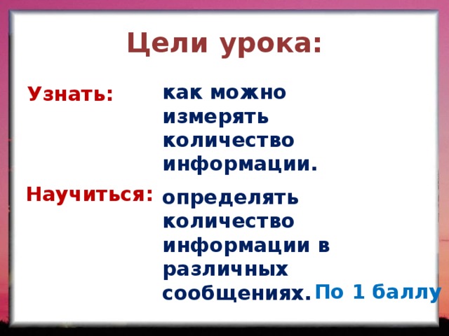 Цели урока: как можно измерять количество информации. Узнать: Научиться: определять количество информации в различных сообщениях. По 1 баллу  
