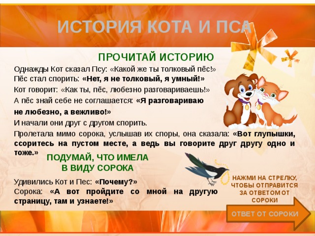 История кота и пса Прочитай историю Однажды Кот сказал Псу: «Какой же ты толковый пёс!» Пёс стал спорить: «Нет, я не толковый, я умный!» Кот говорит: «Как ты, пёс, любезно разговариваешь!» А пёс знай себе не соглашается: «Я разговариваю не любезно, а вежливо!» И начали они друг с другом спорить. Пролетала мимо сорока, услышав их споры, она сказала: «Вот глупышки, ссоритесь на пустом месте, а ведь вы говорите друг другу одно и тоже.»   подумай, что имела в виду сорока Нажми на стрелку, чтобы отправится за ответом от Сороки Удивились Кот и Пес: «Почему?» Сорока: «А вот пройдите со мной на другую страницу, там и узнаете!» Ответ от Сороки 